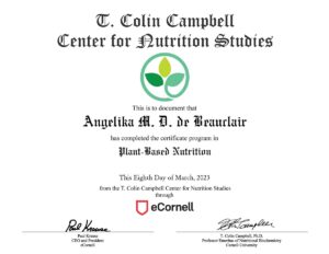 Certificato in lingua Inglese: T. Colin Campbell Center for Nutrition Studies - This is to document that Angelika M. D. de Beauclair has completed the certificate program in Plant Based Nutrition This Eighth Day of March, 2023 from the T. Colin Campbell Center for Nutrition Studies through eCornell. Signed by Paul Krause (CEO and President e Cornell) and T. Colin Campbell, Ph.D. Professor Emeritus of Nutritional Biochemistry Cornell University.